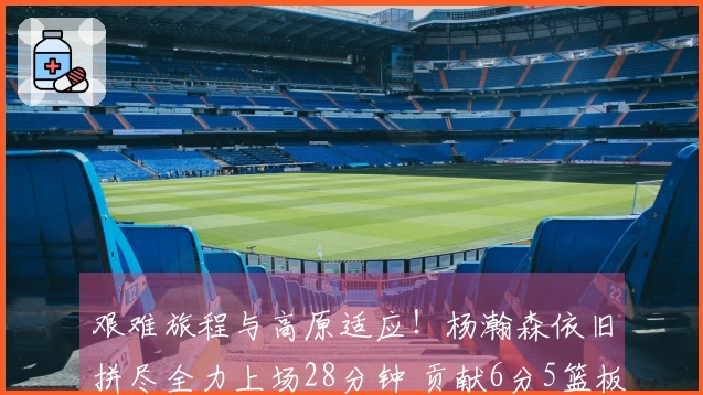 艰难旅程与高原适应！杨瀚森依旧拼尽全力上场28分钟 贡献6分5篮板助混音黑七晋级