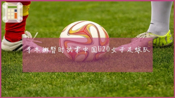 李冬娜暂时执掌中国U20女子足球队